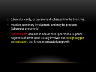 • tuberculus cavity, or granuloma discharged into the bronchus.
• massive pulmonary involvement, and may be produces
(tuberculus pneumonia)
• common site: localized in one or both upper lobes, superior
segments of lower lobes usually involved due to high oxygen
concentration. that favors mycobacterium growth.
 