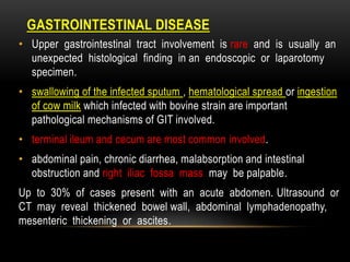 DISEASE
GASTROINTESTINAL
• Upper gastrointestinal tract involvement is rare and is usually an
unexpected histological finding in an endoscopic or laparotomy
specimen.
• swallowing of the infected sputum , hematological spread or ingestion
of cow milk which infected with bovine strain are important
pathological mechanisms of GIT involved.
• terminal ileum and cecum are most common involved.
• abdominal pain, chronic diarrhea, malabsorption and intestinal
obstruction and right iliac fossa mass may be palpable.
Up to 30% of cases present with an acute abdomen. Ultrasound or
CT may reveal thickened bowel wall, abdominal lymphadenopathy,
mesenteric thickening or ascites.
 