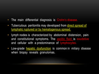 • The main differential diagnosis is Crohn’s disease.
• Tuberculous peritonitis may developed from direct spread of
lymphatic ruptured or by hematogenous spread.
• lymph nodes is characterized by abdominal distension, pain
and constitutional symptoms. The ascitic fluid is exudative
and cellular with a predominance of lymphocytes.
• Low-grade hepatic dysfunction is common in miliary disease
when biopsy reveals granulomas.
 