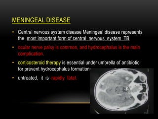 MENINGEAL DISEASE
• Central nervous system disease Meningeal disease represents
the most important form of central nervous system TB
• ocular nerve palsy is common, and hydrocephalus is the main
complication.
• corticosteroid therapy is essential under umbrella of antibiotic
for prevent hydrocephalus formation.
• untreated, it is rapidly fatal.
 