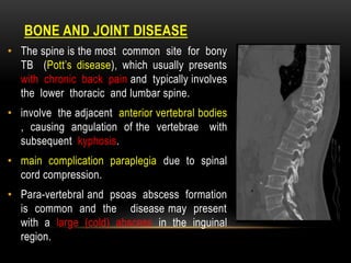 DISEASE
BONE AND JOINT
• The spine is the most common site for bony
TB (Pott’s disease), which usually presents
with chronic back pain and typically involves
the lower thoracic and lumbar spine.
• involve the adjacent anterior vertebral bodies
, causing angulation of the vertebrae with
subsequent kyphosis.
• main complication paraplegia due to spinal
cord compression.
• Para-vertebral and psoas abscess formation
is common and the disease may present
with a large (cold) abscess in the inguinal
region.
 