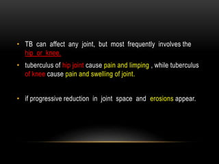 • TB can affect any joint, but most frequently involves the
hip or knee.
• tuberculus of hip joint cause pain and limping , while tuberculus
of knee cause pain and swelling of joint.
• if progressive reduction in joint space and erosions appear.
 