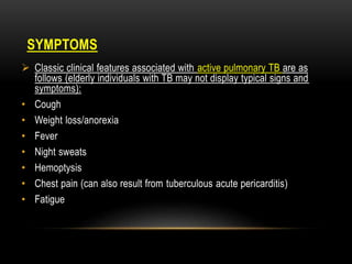 SYMPTOMS
 Classic clinical features associated with active pulmonary TB are as
follows (elderly individuals with TB may not display typical signs and
symptoms):
• Cough
• Weight loss/anorexia
• Fever
• Night sweats
• Hemoptysis
• Chest pain (can also result from tuberculous acute pericarditis)
• Fatigue
 