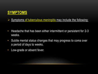 SYMPTOMS
 Symptoms of tuberculous meningitis may include the following:
• Headache that has been either intermittent or persistent for 2-3
weeks.
• Subtle mental status changes that may progress to coma over
a period of days to weeks.
• Low-grade or absent fever.
 