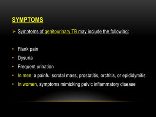 SYMPTOMS
 Symptoms of genitourinary TB may include the following:
• Flank pain
• Dysuria
• Frequent urination
• In men, a painful scrotal mass, prostatitis, orchitis, or epididymitis
• In women, symptoms mimicking pelvic inflammatory disease
 