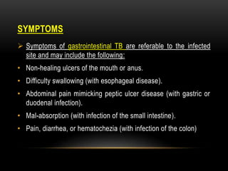 SYMPTOMS
 Symptoms of gastrointestinal TB are referable to the infected
site and may include the following:
• Non-healing ulcers of the mouth or anus.
• Difficulty swallowing (with esophageal disease).
• Abdominal pain mimicking peptic ulcer disease (with gastric or
duodenal infection).
• Mal-absorption (with infection of the small intestine).
• Pain, diarrhea, or hematochezia (with infection of the colon)
 