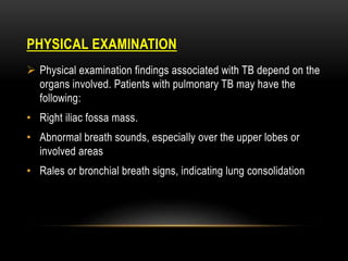 PHYSICAL EXAMINATION
 Physical examination findings associated with TB depend on the
organs involved. Patients with pulmonary TB may have the
following:
• Right iliac fossa mass.
• Abnormal breath sounds, especially over the upper lobes or
involved areas
• Rales or bronchial breath signs, indicating lung consolidation
 