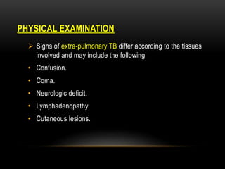 PHYSICAL EXAMINATION
 Signs of extra-pulmonary TB differ according to the tissues
involved and may include the following:
• Confusion.
• Coma.
• Neurologic deficit.
• Lymphadenopathy.
• Cutaneous lesions.
 
