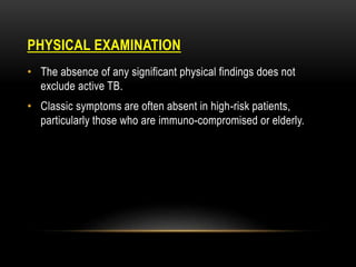 PHYSICAL EXAMINATION
• The absence of any significant physical findings does not
exclude active TB.
• Classic symptoms are often absent in high-risk patients,
particularly those who are immuno-compromised or elderly.
 