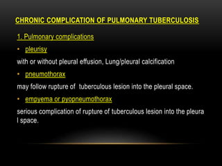 CHRONIC COMPLICATION OF PULMONARY TUBERCULOSIS
1. Pulmonary complications
• pleurisy
with or without pleural effusion, Lung/pleural calcification
• pneumothorax
may follow rupture of tuberculous lesion into the pleural space.
• empyema or pyopneumothorax
serious complication of rupture of tuberculous lesion into the pleura
l space.
 