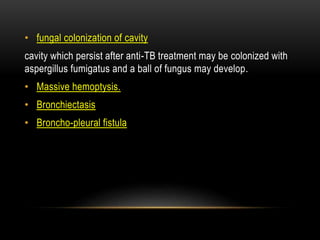 • fungal colonization of cavity
cavity which persist after anti-TB treatment may be colonized with
aspergillus fumigatus and a ball of fungus may develop.
• Massive hemoptysis.
• Bronchiectasis
• Broncho-pleural fistula
 