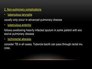 2. Non-pulmonary complications
• tuberculous laryngitis
usually only occur in advanced pulmonary disease
• tuberculous enteritis
follows swallowing heavily infected sputum in some patient with exc
essive pulmonary disease
• Ischiorectal abscess
consider TB in all cases, Tubercle bacilli can pass through rectal mu
cosa.
 