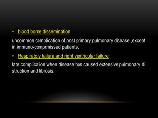 • blood borne dissemination
uncommon complication of post primary pulmonary disease ,except
in immuno-comprmissed patients.
• Respiratory failure and right ventricular failure
late complication when disease has caused extensive pulmonary di
struction and fibrosis.
 