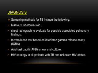 DIAGNOSIS
 Screening methods for TB include the following:
• Mantoux tuberculin skin .
• chest radiograph to evaluate for possible associated pulmonary
findings.
• In vitro blood test based on interferon gamma release assay
(IGRA)
• Acid-fast bacilli (AFB) smear and culture.
• HIV serology in all patients with TB and unknown HIV status.
 