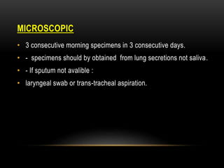 MICROSCOPIC
• 3 consecutive morning specimens in 3 consecutive days.
• - specimens should by obtained from lung secretions not saliva.
• - If sputum not avalible :
• laryngeal swab or trans-tracheal aspiration.
 