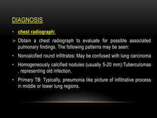 DIAGNOSIS
• chest radiograph:
 Obtain a chest radiograph to evaluate for possible associated
pulmonary findings. The following patterns may be seen:
• Noncalcified round infiltrates: May be confused with lung carcinoma
• Homogeneously calcified nodules (usually 5-20 mm):Tuberculomas
, representing old infection.
• Primary TB: Typically, pneumonia like picture of infiltrative process
in middle or lower lung regions.
 