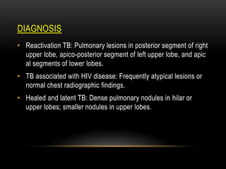 DIAGNOSIS
• Reactivation TB: Pulmonary lesions in posterior segment of right
upper lobe, apico-posterior segment of left upper lobe, and apic
al segments of lower lobes.
• TB associated with HIV disease: Frequently atypical lesions or
normal chest radiographic findings.
• Healed and latent TB: Dense pulmonary nodules in hilar or
upper lobes; smaller nodules in upper lobes.
 