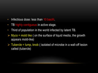 • Infectious dose: less than 10 bacilli.
• TB highly contiguous in active stage.
• Third of population in the world infected by latent TB.
 Myco = mold like ( on the surface of liquid media, the growth
appears mold-like)
 Tubercle = lump, knob ( isolated of microbe in a wall-off lesion
called (tubercle)
 