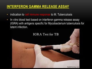 INTERFERON GAMMA RELEASE ASSAY
• indication to cell immune response to M. Tuberculosis
• In vitro blood test based on interferon gamma release assay
(IGRA) with antigens specific for Mycobacterium tuberculosis for
latent infection.
 
