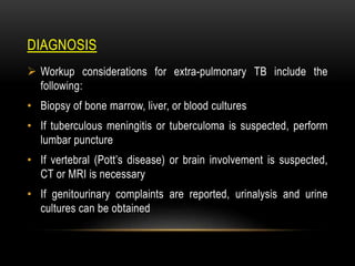 DIAGNOSIS
 Workup considerations for extra-pulmonary TB include the
following:
• Biopsy of bone marrow, liver, or blood cultures
• If tuberculous meningitis or tuberculoma is suspected, perform
lumbar puncture
• If vertebral (Pott’s disease) or brain involvement is suspected,
CT or MRI is necessary
• If genitourinary complaints are reported, urinalysis and urine
cultures can be obtained
 
