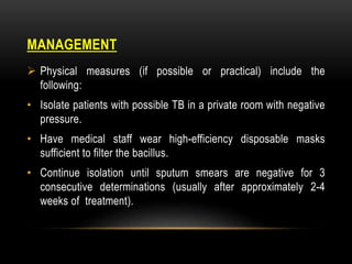 MANAGEMENT
 Physical measures (if possible or practical) include the
following:
• Isolate patients with possible TB in a private room with negative
pressure.
• Have medical staff wear high-efficiency disposable masks
sufficient to filter the bacillus.
• Continue isolation until sputum smears are negative for 3
consecutive determinations (usually after approximately 2-4
weeks of treatment).
 