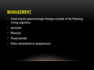 MANAGEMENT
• Initial empiric pharmacologic therapy consists of the following
4-drug regimens:
• Isoniazid
• Rifampin
• Pyrazinamide
• Either ethambutol or streptomycin
 