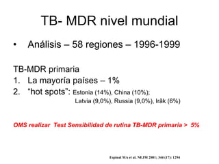 TB- MDR nivel mundial
• Análisis – 58 regiones – 1996-1999
TB-MDR primaria
1. La mayoría países – 1%
2. “hot spots”: Estonia (14%), China (10%);
Latvia (9,0%), Russia (9,0%), Irãk (6%)
OMS realizar Test Sensibilidad de rutina TB-MDR primaria > 5%
Espinal MA et al. NEJM 2001; 344 (17): 1294
 