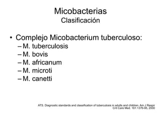 Micobacterias
Clasificación
• Complejo Micobacterium tuberculoso:
– M. tuberculosis
– M. bovis
– M. africanum
– M. microti
– M. canetti
ATS. Diagnostic standards and classification of tuberculosis in adults and children. Am J Respir
Crit Care Med. 161:1376-95, 2000
 