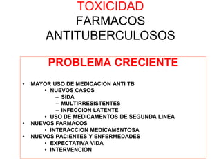 TOXICIDAD
FARMACOS
ANTITUBERCULOSOS
PROBLEMA CRECIENTE
• MAYOR USO DE MEDICACION ANTI TB
• NUEVOS CASOS
– SIDA
– MULTIRRESISTENTES
– INFECCION LATENTE
• USO DE MEDICAMENTOS DE SEGUNDA LINEA
• NUEVOS FARMACOS
• INTERACCION MEDICAMENTOSA
• NUEVOS PACIENTES Y ENFERMEDADES
• EXPECTATIVA VIDA
• INTERVENCION
 