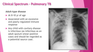 Clinical Spectrum – Pulmonary TB
Adult-type disease
 At 8–10 yr of age
 Associated with an excessive
and poorly regulated immune
response
 Any child with cavitary disease
is infectious (as infectious as an
adult sputum smear-positive
case) and should be regarded as
a potential source case.
 