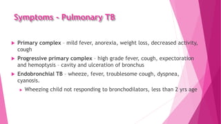 Symptoms - Pulmonary TB
 Primary complex – mild fever, anorexia, weight loss, decreased activity,
cough
 Progressive primary complex – high grade fever, cough, expectoration
and hemoptysis – cavity and ulceration of bronchus
 Endobronchial TB – wheeze, fever, troublesome cough, dyspnea,
cyanosis.
 Wheezing child not responding to bronchodilators, less than 2 yrs age
 