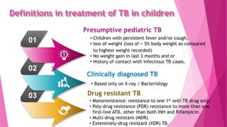 Definitions in treatment of TB in children
• Children with persistent fever and/or cough,
• loss of weight (loss of > 5% body weight as compared
to highest weight recorded)
• No weight gain in last 3 months and or
• History of contact with infectious TB cases.
Presumptive pediatric TB
01
02
03
• Based only on X-ray / Bacteriology
Clinically diagnosed TB
• Monoresistance: resistance to one 1st anti-TB drug only;
• Poly-drug resistance (PDR) resistance to more than one
first-line ATD, other than both INH and Rifampicin.
• Multi-drug resistant (MDR)
• Extensively-drug resistant (XDR) TB.
Drug resistant TB
 