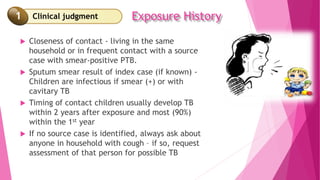 Clinical judgment Exposure History
 Closeness of contact - living in the same
household or in frequent contact with a source
case with smear-positive PTB.
 Sputum smear result of index case (if known) -
Children are infectious if smear (+) or with
cavitary TB
 Timing of contact children usually develop TB
within 2 years after exposure and most (90%)
within the 1st year
 If no source case is identified, always ask about
anyone in household with cough – if so, request
assessment of that person for possible TB
1
 