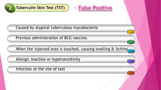 – False Positive
Caused by atypical tuberculous mycobacteria
Previous administration of BCG vaccine.
When the injected area is touched, causing swelling & itching
Allergic reaction or hypersensitivity
Infection at the site of test
Tuberculin Skin Test (TST)
2
 