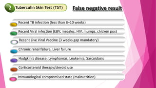 False negative result
Recent TB infection (less than 8–10 weeks)
Recent Viral infection (EBV, measles, HIV, mumps, chicken pox)
Chronic renal failure, Liver failure
Hodgkin's disease, Lymphomas, Leukemia, Sarcoidosis
Corticosteroid therapy/steroid use
Immunological compromised state (malnutrition)
Recent Live Viral Vaccine (3 weeks gap mandatory)
Tuberculin Skin Test (TST)
2
 