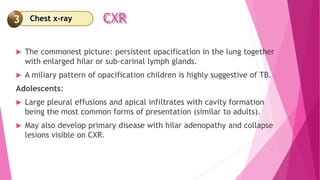 CXR
 The commonest picture: persistent opacification in the lung together
with enlarged hilar or sub-carinal lymph glands.
 A miliary pattern of opacification children is highly suggestive of TB.
Adolescents:
 Large pleural effusions and apical infiltrates with cavity formation
being the most common forms of presentation (similar to adults).
 May also develop primary disease with hilar adenopathy and collapse
lesions visible on CXR.
Chest x-ray
3
 