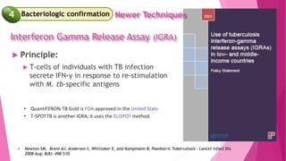  Principle:
 T-cells of individuals with TB infection
secrete IFN-γ in response to re-stimulation
with M. tb-specific antigens
• Newton SM, Brent AJ, Anderson S, Whittaker E, and Kampmann B; Paediatric Tuberculosis - Lancet Infect Dis.
2008 Aug; 8(8): 498–510.
• QuantiFERON-TB Gold is FDA-approved in the United State
• T-SPOT.TB is another IGRA; it uses the ELISPOT method.
Interferon Gamma Release Assay (IGRA)
Newer Techniques
Bacteriologic confirmation
4
 