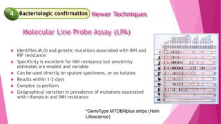  Identifies M.tb and genetic mutations associated with INH and
RIF resistance
 Specificity is excellent for INH resistance but sensitivity
estimates are modest and variable
 Can be used directly on sputum specimens, or on isolates
 Results within 1-2 days
 Complex to perform
 Geographical variation in prevalence of mutations associated
with rifampicin and INH resistance
*GenoType MTDBRplus strips (Hain
Lifescience)
4 Newer Techniques
Bacteriologic confirmation
4
Molecular Line Probe Assay (LPA)
 
