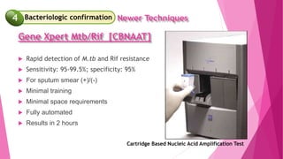  Rapid detection of M.tb and Rif resistance
 Sensitivity: 95-99.5%; specificity: 95%
 For sputum smear (+)/(-)
 Minimal training
 Minimal space requirements
 Fully automated
 Results in 2 hours
Cartridge Based Nucleic Acid Amplification Test
4 Newer Techniques
Bacteriologic confirmation
4
Gene Xpert Mtb/Rif [CBNAAT]
 