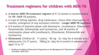 Treatment regimens for children with MDR-TB
 A shorter MDR-TB treatment regimen of 9–12 months is recommended
for RR-/MDR-TB patients
 In case of failing regimen, drug intolerance, return after interruption >2
months, emergence of any exclusion criterion - Longer MDR-TB regimens
 6-9 months of intensive phase with Kanamycin, Levofloxacin, Ethambutol,
Pyrazinamide, Ethionamide and Cycloserine, and 18 months of
continuation phase with Levofloxacin, Ethambutol, Ethionamide and
Cycloserine.
 Delamanid: Children (6 – 11 years) - 50 mg – 2x /day for 6 months and •
Adolescents (12-17 years) – 100mg 2x /day for 6 months in adolescents
aged 12 to 17
• Guidance for National Tuberculosis Programmes on the Management of Tuberculosis in Children.
2nd edition. WHO 2014
 
