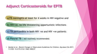 Adjunct Corticosteroids for EPTB
• Mandal et al., Recent Changes in Tuberculosis Guidelines for Children; Mycobact Dis 2017,
7:2 DOI: 10.4172/2161-1068.1000237
a)TB meningitis-at least for 4 weeks in HIV negative and
b) HIV+ve, no life threatening opportunistic infections
c) TB pericarditis in both HIV -ve and HIV +ve patients
d) Pleural TB : not routinely recommended.
 