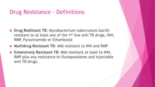 Drug Resistance - Definitions
 Drug Redistant TB: Mycobacterium tuberculosis bacilli
resistant to at least one of the 1st line anti TB drugs, INH,
RMP, Pyrazinamide or Ethambutol
 Multidrug Resistant TB: Mtb resistant to INH and RMP
 Extensively Resistant TB: Mtb resistant at least to INH,
RMP plus any resistance to fluroqunolones and injectable
anti TB drugs.
 