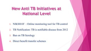 New Anti TB Initiatives at
National Level
1. NIKSHAY : Online monitoring tool for TB control
2. TB Notification: TB is notifiable disease from 2012
3. Ban on TB Serology
4. Direct benefit transfer schemes
 
