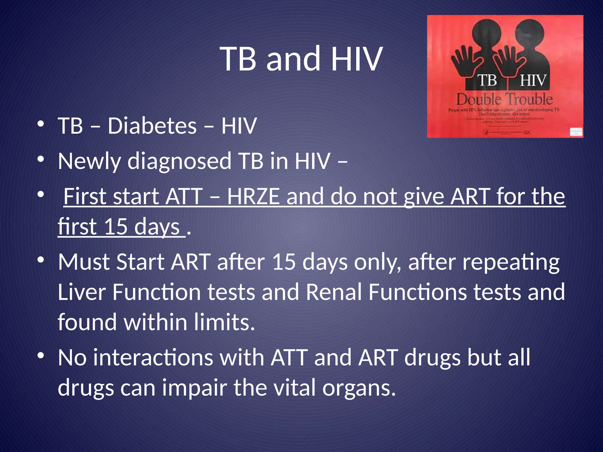 TB and HIV
• TB – Diabetes – HIV
• Newly diagnosed TB in HIV –
• First start ATT – HRZE and do not give ART for the
first 15 days .
• Must Start ART after 15 days only, after repeating
Liver Function tests and Renal Functions tests and
found within limits.
• No interactions with ATT and ART drugs but all
drugs can impair the vital organs.
 