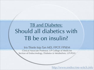 TB and Diabetes:
Should all diabetics with
   TB be on insulin?
      Iris Thiele Isip Tan MD, FPCP, FPSEM
    Clinical Associate Professor, UP College of Medicine
 Section of Endocrinology, Diabetes & Metabolism, UP-PGH




                                 http://www.endocrine-witch.info
 