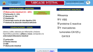 UNIVERSIDAD
NACIONAL
“SAN LUIS GONZAGA”
FACULTAD DE MEDICINA HUMANA
“DANIEL ALCIDES CARRÌON GARCÌA”
TUB[RCULOSIS INT[STINAL
CODe
Nsc
Darg
Oad
Ro
Ipo
Or K
Re
Ovin
Encuentra más documentos en www.udocz.com
COMPLICACIONES - INTESTINO
 Obstrucci6n intestinal {15 – 60%)
 Perforaci6n {1- 15%)
 Abscesos {2- 3%)
 Fistulizaci6n
 Hemorragia masiva de tubo digestivo {2%)
 Sindrome de absorci6n intestinal deficiente
COMPLICACIONES – COLON
ulceras y colitis, estenosis por inflamaci6n y lesiones
hipertr6ficas parecidas a p6lipos y masas, semejando a la
enfermedad inflamatoria intestinal
 perforaci6n
 fistulas internas
 HDB
 Obstrucci6n intestinal
Anemia
↑ VSG
 proteina C reactiva
↑ marcadores
tumorales CA125 y
CA19.9
ALTERACIONES ANALITICAS
Aumenta la
morbimortalidad
 