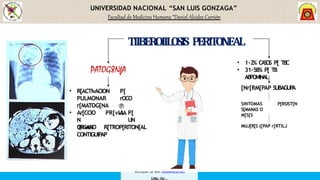 UNIVERSIDAD NACIONAL “SAN LUIS GONZAGA”
Facultad de Medicina Humana “Daniel Alcides Carrión
PATOG8NfA
P[
rOCO

vIA
• R[ACTIvACION
PULMONAR
r[MATOG[NA
• Ar[CCIO
N
ORGANO
PR[vIA P[
UN
R[TROP[RITON[AL
 vIA
CONTIGUIPAP
• 1-2% CASOS P[ TBC
• 31-58% P[ TB
ABPOMINAL
TIIBEROIILOSIS PERITONEAL
[Nr[RM[PAP SUBAGUP
A
P[RSIST[N
SINTOMAS
S[MANAS O
M[S[S
MUJ[R[S ([PAP r[RTILJ
Descargado por Kevin (kavs64@hotmail.com)
 