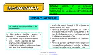 Definitivo basado en la detecci6n
microbiol6gica de mycobacterium
tuberculosis en biopsia o cultivo de liquido
ascitico
Las pruebas de susceptibilidad a los
medicamentos
La apariencia laparosc6pica de la TB peritoneal se
puede clasificar en 3 tipos:
• Peritoneo hiperemico engrosado con ascitis y
tuberculos (n6dulos miliares blanquecinos de 4-5
mm de d) dispersos sobre el peritoneo parietal,
epipl6n y asas intestinales-66%
• Peritoneo engrosado e hiperemico sin tuberculos-
21%
• Peritoneo parietal significativamente engrosado
con n6dulos amarillentos y material cursi junto
con multiples adherencias engrosadas - 13%
BIOPSIA Y PATOLOGiA
La histopatologfa tambien permite el
Descargado por Kevin (kavs64@hotmail.com)
Encuentra más documentos en www.udocz.com
diagn6stico, con lesiones tfpicas de TB:
• Consistentes en granuloma caseificante
• Con celulas gigantes de tipo
langhans, histiocitos epitelioides
• Linfocitos formando un anillo que rodea un
area central de necrosis caseosa
 