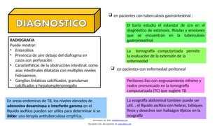 RADIOGRAFIA
Puede mostrar:
• Enterolitos
• Presencia de aire debajo del diafragma en
casos con perforaci6n
• Caracterfsticas de la obstrucci6n intestinal, como
asas intestinales dilatadas con multiples niveles
hidroaereos.
• Ganglios linfaticos calcificados, granulomas
calcificados y hepatoesplenomegalia
 en pacientes con tuberculosis gastrointestinal :
El bario estudia el estandar de oro en el
diagn6stico de estenosis, ffstulas y erosiones
que se encuentran en la tuberculosis
gastrointestinal
La tomograffa computarizada permite
la evaluaci6n de la extensi6n de la
enfermedad
 en pacientes con enfermedad peritoneal
Peritoneo liso con engrosamiento mfnimo y
realce pronunciado en la tomograffa
computarizada (TC) que sugiere TB
La ecograffa abdominal tambien puede ser
util, , el lfquido ascftico con hebras, tabiques
finos y desechos son hallazgos tfpicos en la
ecograffa
En areas endemicas de TB, los niveles elevados de
adenosina desaminasa e interfer6n gamma en el
lfquido ascftico pueden ser utiles para determinar si se
debe
iniciar una terapia antituberculosa empfrica.
Descargado por Kevin (kavs64@hotmail.com)
Encuentra más documentos en www.udocz.com
 