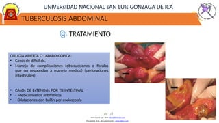 TUBERCULOSIS ABDOMINAL
UNIVERsIDAD NACIONAL sAN LUIs GONZAGA DE ICA
TRATAMIENTO
CIRUGIA ABIERTA O LAPAROsCOPICA:
• Casos de diffcil dx.
• Manejo de complicaciones (obstrucciones o fistulas
que no respondan a manejo medico) (perforaciones
intestinales)
• CAsOs DE EsTENOsIs POR TB INTEsTINAL
• - Medicamentos antiffmicos
• - Dilataciones con bal6n por endoscopfa
Descargado por Kevin (kavs64@hotmail.com)
Encuentra más documentos en www.udocz.com
 